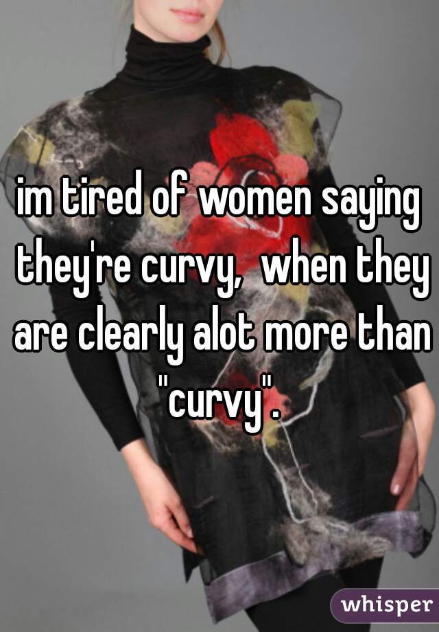 im tired of women saying they're curvy,  when they are clearly alot more than "curvy". 