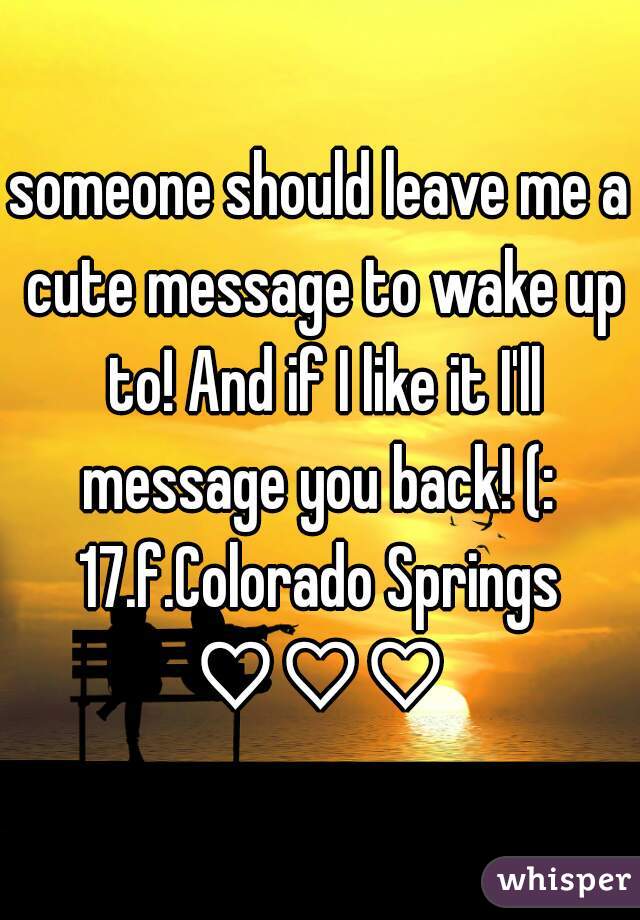 someone should leave me a cute message to wake up to! And if I like it I'll message you back! (: 
17.f.Colorado Springs
♡♡♡