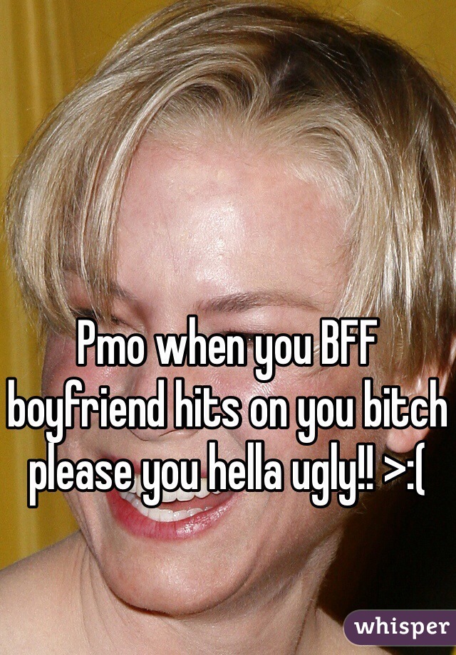 Pmo when you BFF boyfriend hits on you bitch please you hella ugly!! >:( 