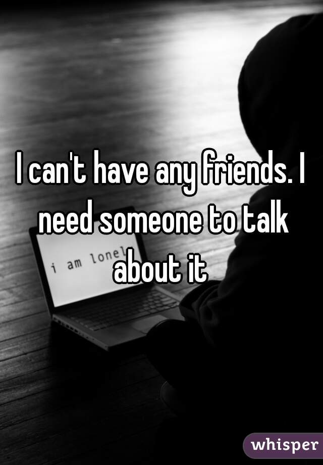 I can't have any friends. I need someone to talk about it 