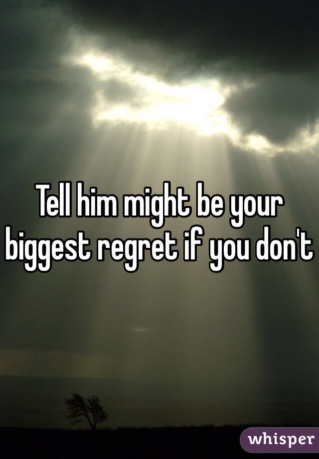 Tell him might be your biggest regret if you don't 