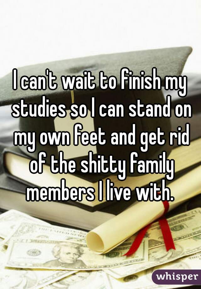 I can't wait to finish my studies so I can stand on my own feet and get rid of the shitty family members I live with. 
