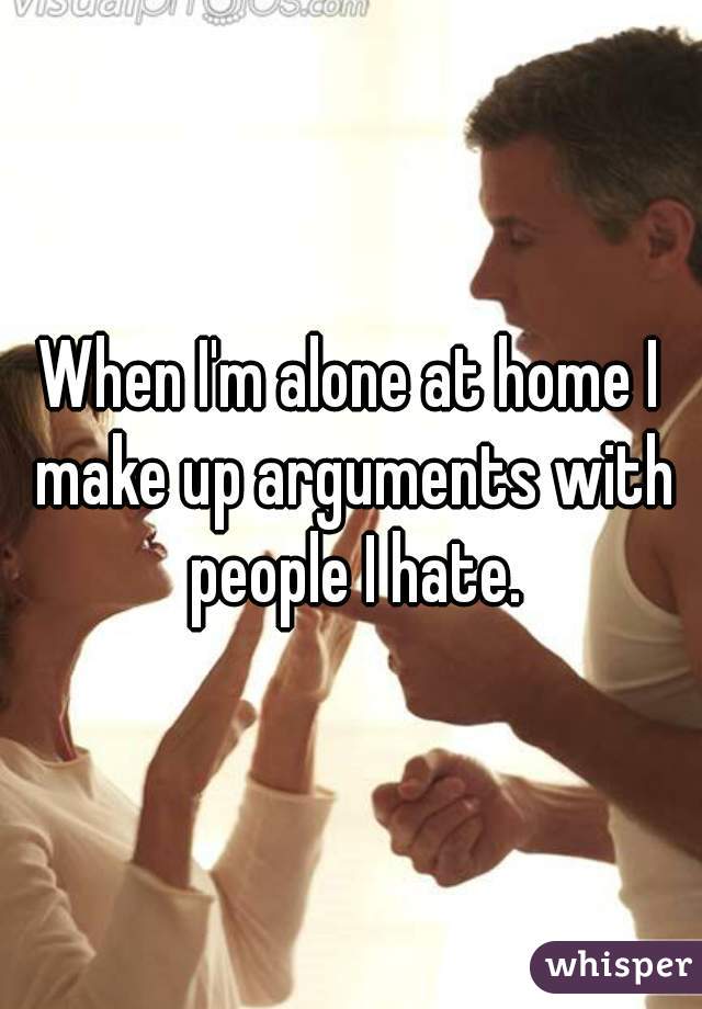 When I'm alone at home I make up arguments with people I hate.
