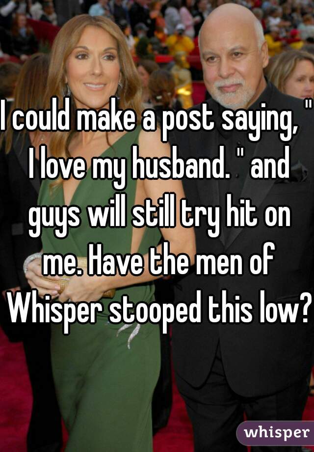 I could make a post saying, " I love my husband. " and guys will still try hit on me. Have the men of Whisper stooped this low?