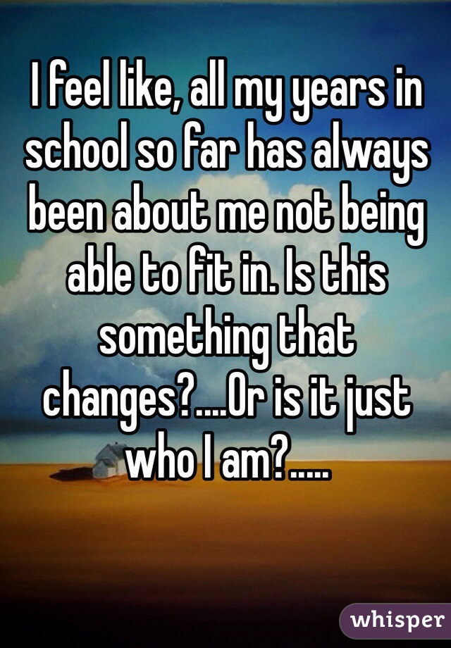 I feel like, all my years in school so far has always been about me not being able to fit in. Is this something that changes?....Or is it just who I am?.....