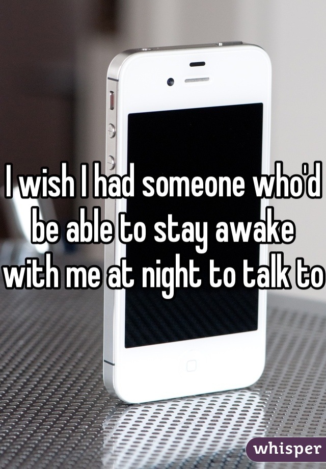 I wish I had someone who'd be able to stay awake with me at night to talk to