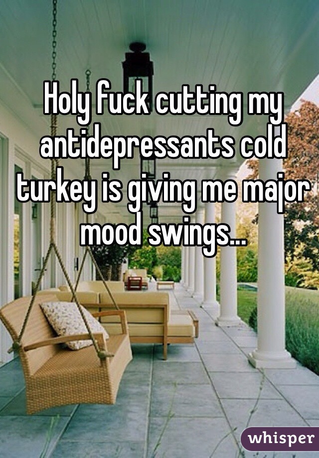 Holy fuck cutting my antidepressants cold turkey is giving me major mood swings...