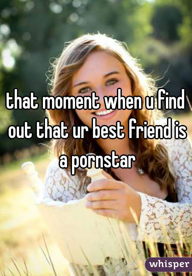 that moment when u find out that ur best friend is a pornstar