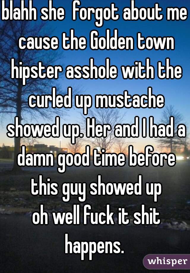 blahh she  forgot about me cause the Golden town hipster asshole with the curled up mustache showed up. Her and I had a damn good time before this guy showed up
 oh well fuck it shit happens. 
