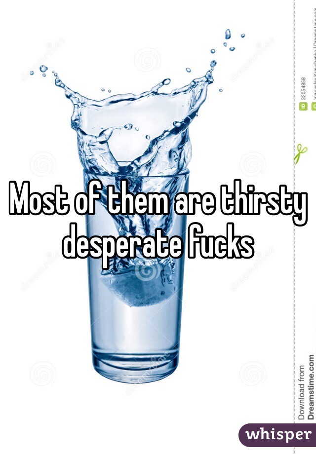 Most of them are thirsty desperate fucks 