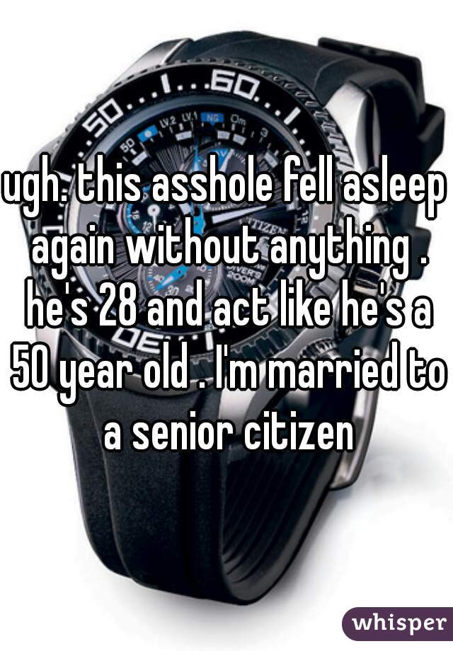 ugh. this asshole fell asleep again without anything . he's 28 and act like he's a 50 year old . I'm married to a senior citizen