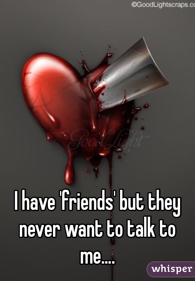 I have 'friends' but they never want to talk to me....