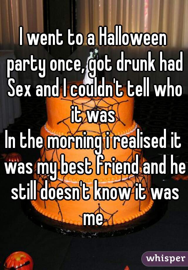 I went to a Halloween party once, got drunk had Sex and I couldn't tell who it was 

In the morning i realised it was my best friend and he still doesn't know it was me 