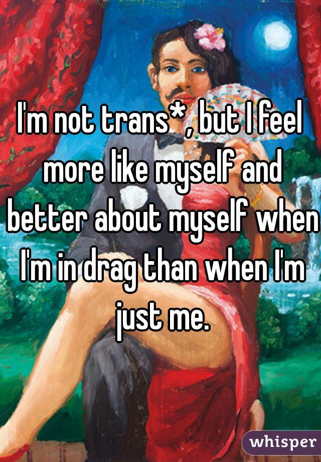 I'm not trans*, but I feel more like myself and better about myself when I'm in drag than when I'm just me.