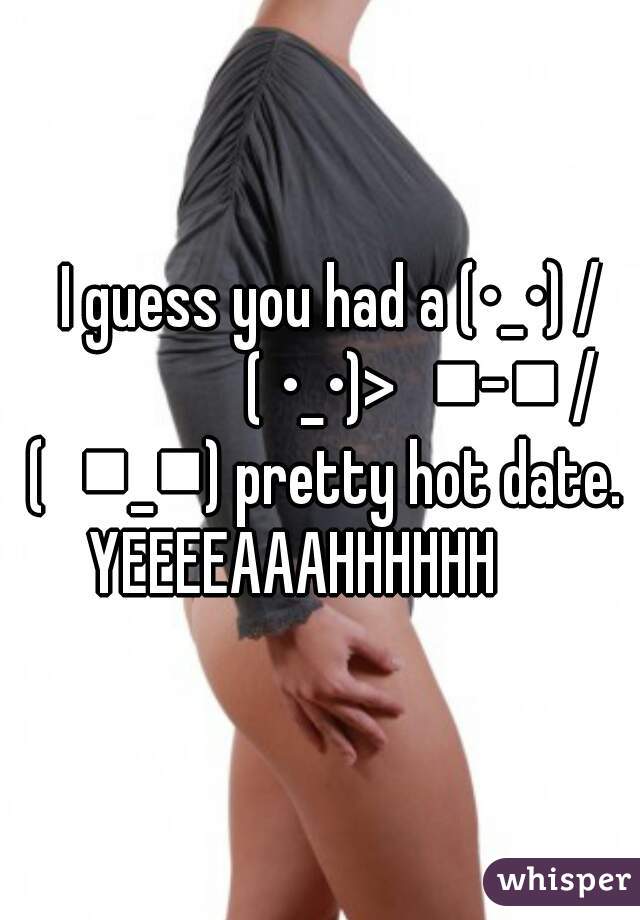      I guess you had a (•_•) /                   ( •_•)>⌐■-■ / (⌐■_■) pretty hot date. YEEEEAAAHHHHHH     