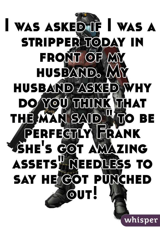 I was asked if I was a stripper today in front of my husband. My husband asked why do you think that the man said " to be perfectly Frank she's got amazing assets" needless to say he got punched out!