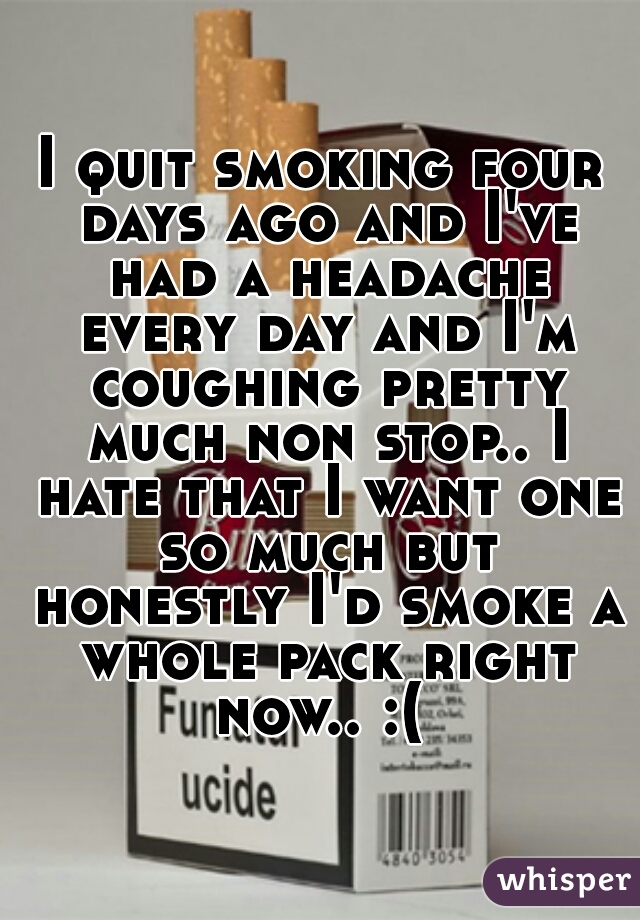 I quit smoking four days ago and I've had a headache every day and I'm coughing pretty much non stop.. I hate that I want one so much but honestly I'd smoke a whole pack right now.. :( 