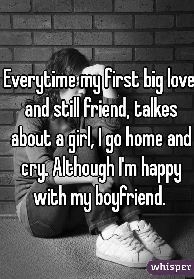 Everytime my first big love and still friend, talkes about a girl, I go home and cry. Although I'm happy with my boyfriend. 
