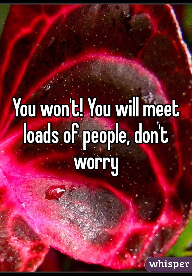 You won't! You will meet loads of people, don't worry 
