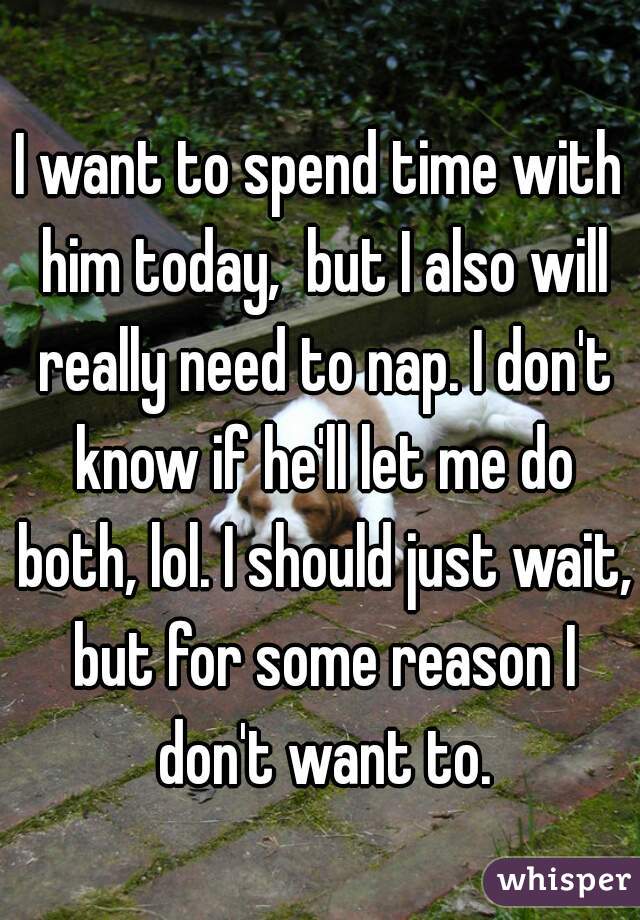 I want to spend time with him today,  but I also will really need to nap. I don't know if he'll let me do both, lol. I should just wait, but for some reason I don't want to.