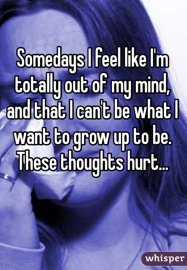 Somedays I feel like I'm totally out of my mind, and that I can't be what I want to grow up to be. These thoughts hurt...
