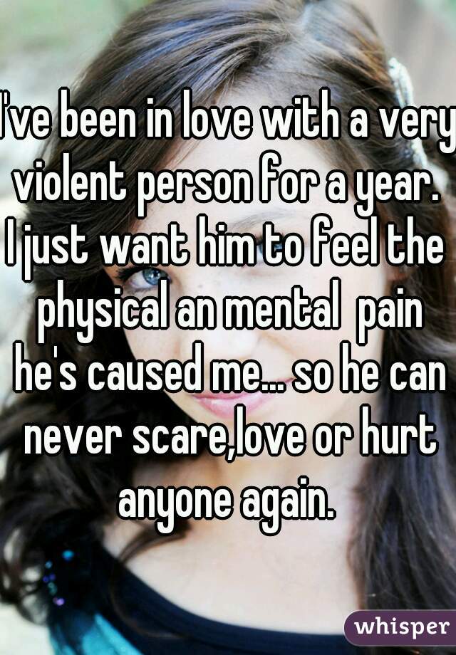 I've been in love with a very violent person for a year. 
I just want him to feel the physical an mental  pain he's caused me... so he can never scare,love or hurt anyone again. 