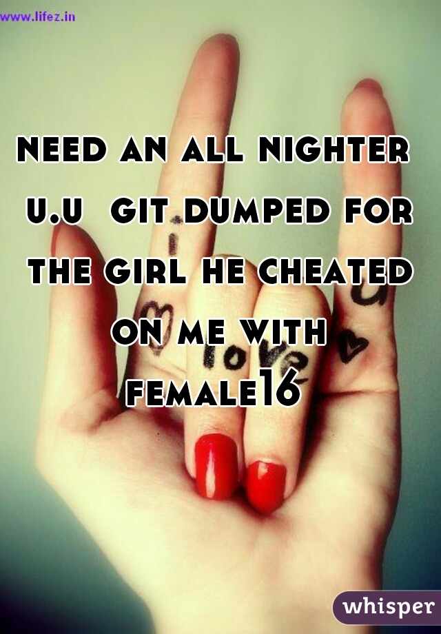 need an all nighter u.u  git dumped for the girl he cheated on me with
female16