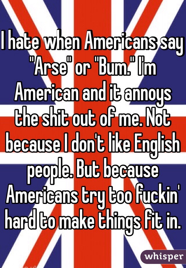 I hate when Americans say "Arse" or "Bum." I'm American and it annoys the shit out of me. Not because I don't like English people. But because Americans try too fuckin' hard to make things fit in. 