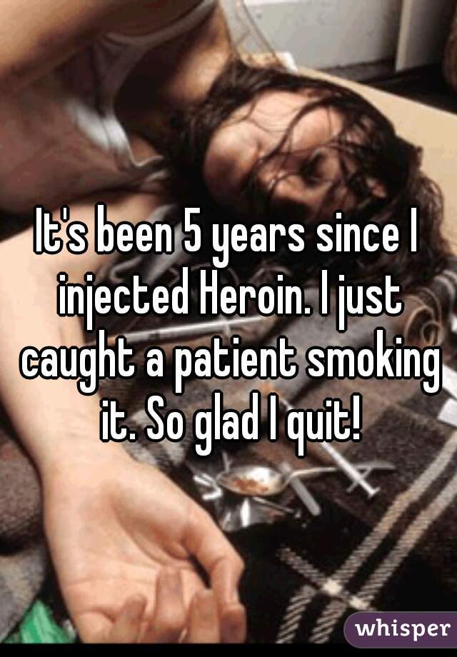 It's been 5 years since I injected Heroin. I just caught a patient smoking it. So glad I quit!