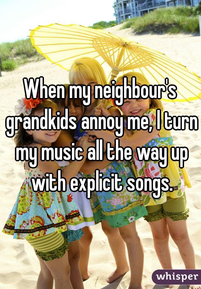 When my neighbour's grandkids annoy me, I turn my music all the way up with explicit songs.