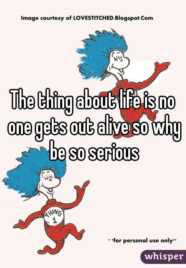 The thing about life is no one gets out alive so why be so serious