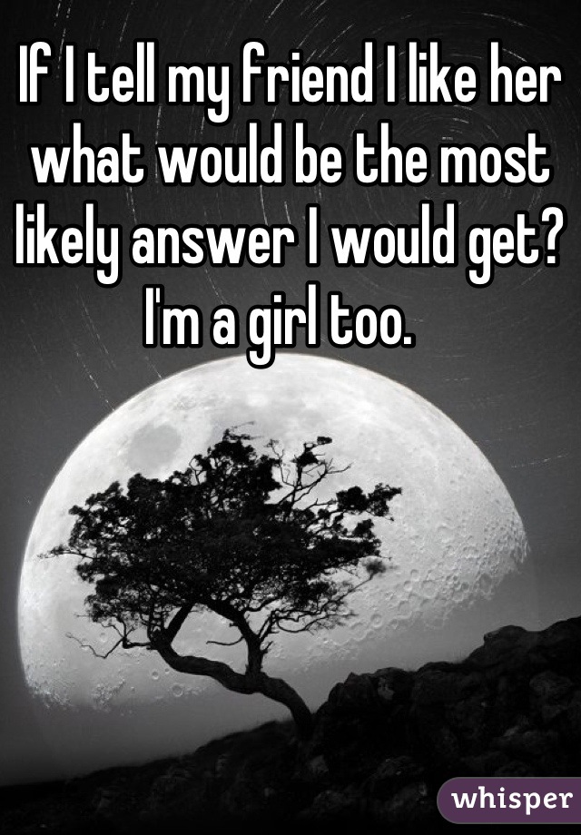 If I tell my friend I like her what would be the most likely answer I would get? I'm a girl too.  