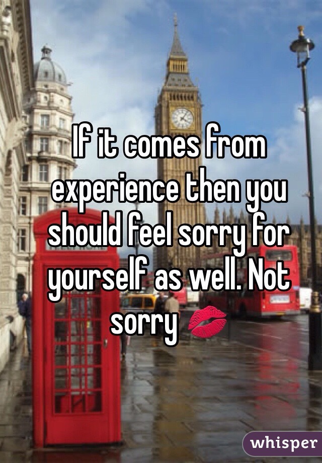If it comes from experience then you should feel sorry for yourself as well. Not sorry 💋