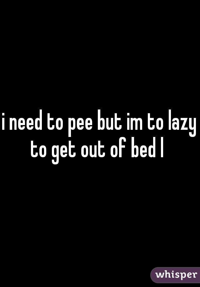 i need to pee but im to lazy to get out of bed l  