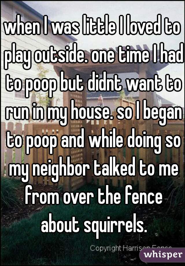 when I was little I loved to play outside. one time I had to poop but didnt want to run in my house. so I began to poop and while doing so my neighbor talked to me from over the fence about squirrels.