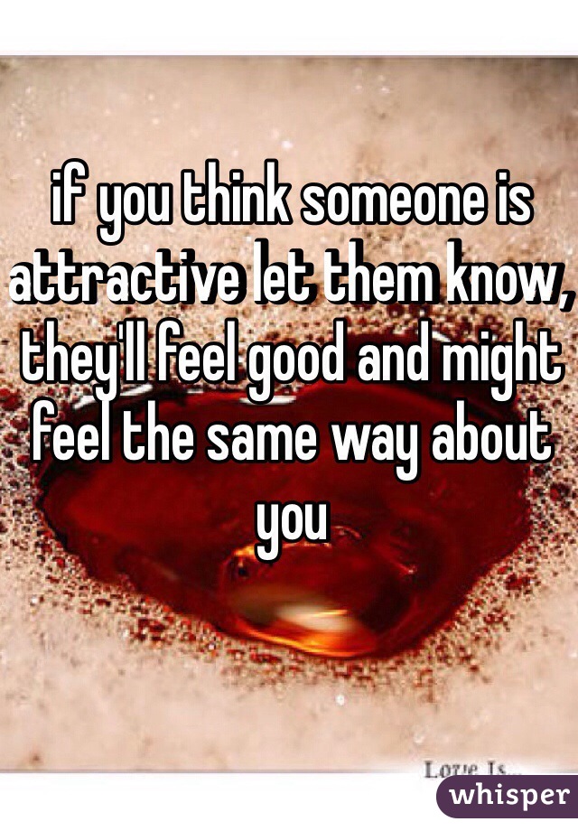 if you think someone is attractive let them know, they'll feel good and might feel the same way about you 