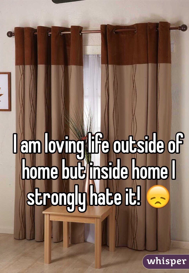 I am loving life outside of home but inside home I strongly hate it! 😞