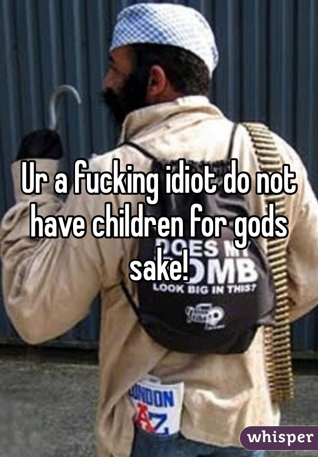 Ur a fucking idiot do not have children for gods sake!