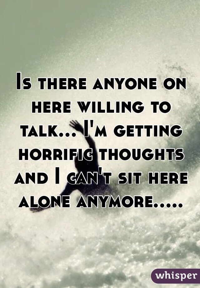 Is there anyone on here willing to talk... I'm getting horrific thoughts and I can't sit here alone anymore.....