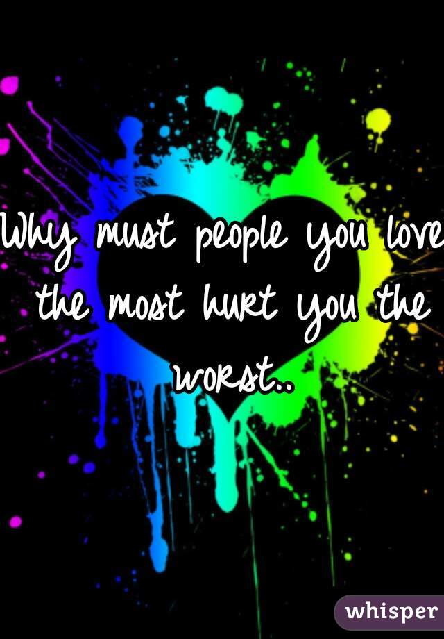 Why must people you love the most hurt you the worst..