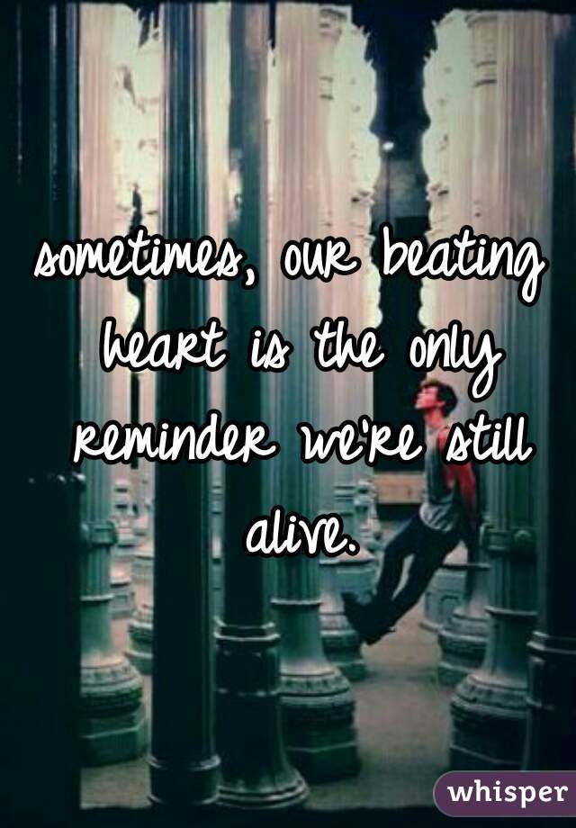 sometimes, our beating heart is the only reminder we're still alive.