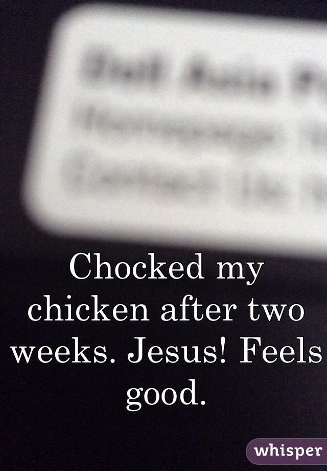 Chocked my chicken after two weeks. Jesus! Feels good.