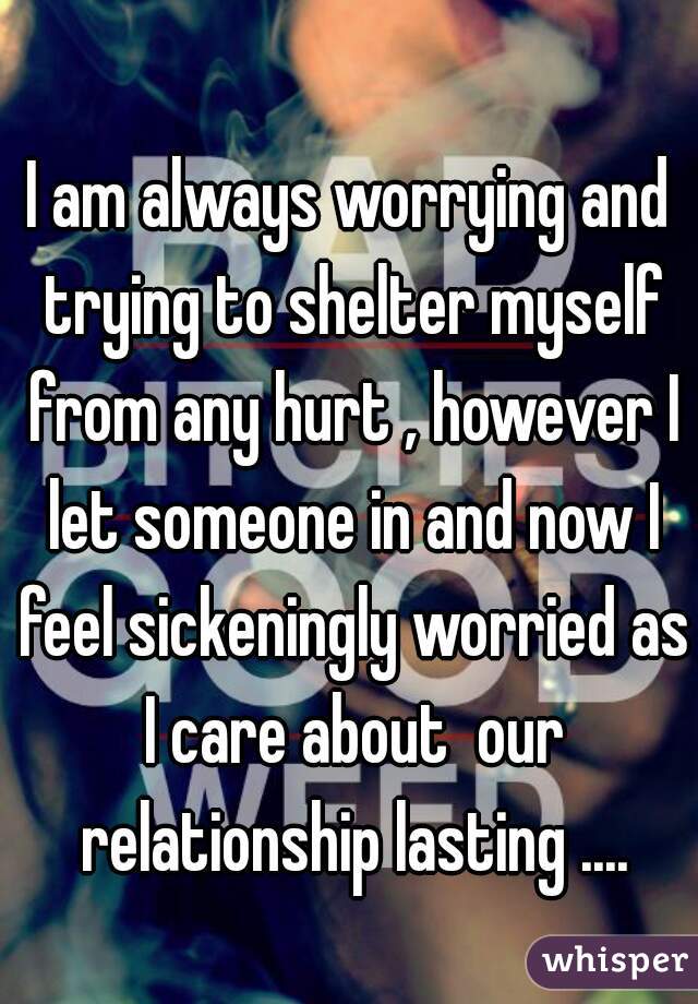 I am always worrying and trying to shelter myself from any hurt , however I let someone in and now I feel sickeningly worried as I care about  our relationship lasting ....