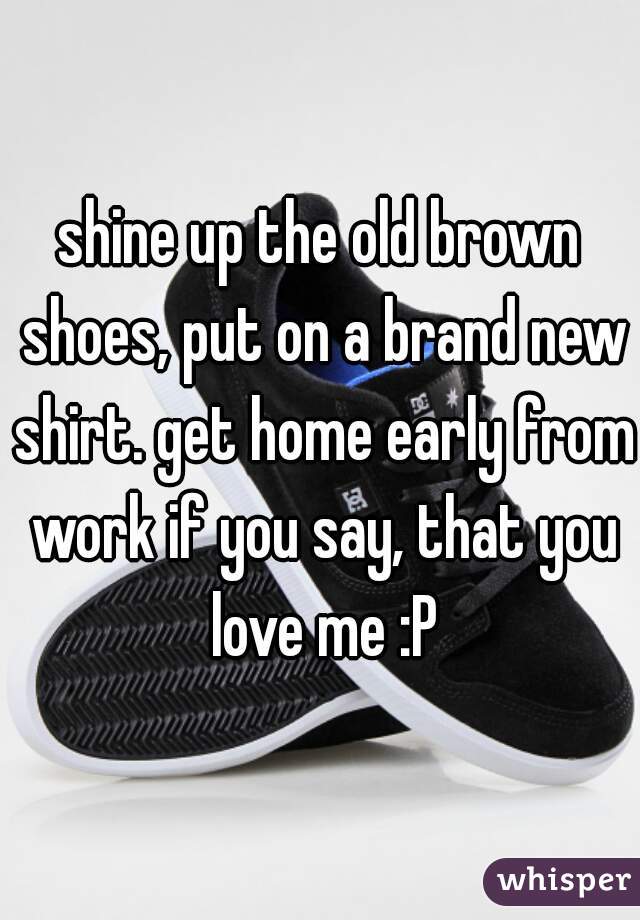 shine up the old brown shoes, put on a brand new shirt. get home early from work if you say, that you love me :P