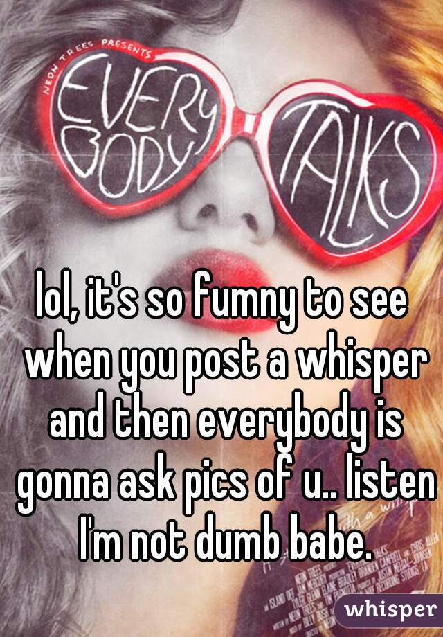 lol, it's so fumny to see when you post a whisper and then everybody is gonna ask pics of u.. listen I'm not dumb babe.