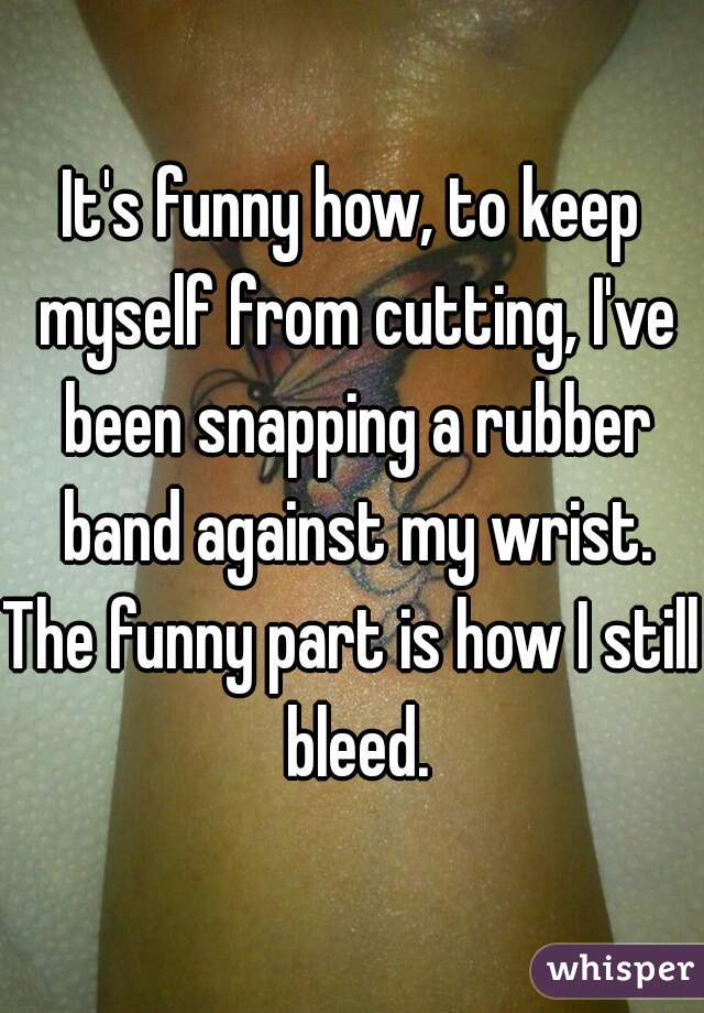 It's funny how, to keep myself from cutting, I've been snapping a rubber band against my wrist.
The funny part is how I still bleed.