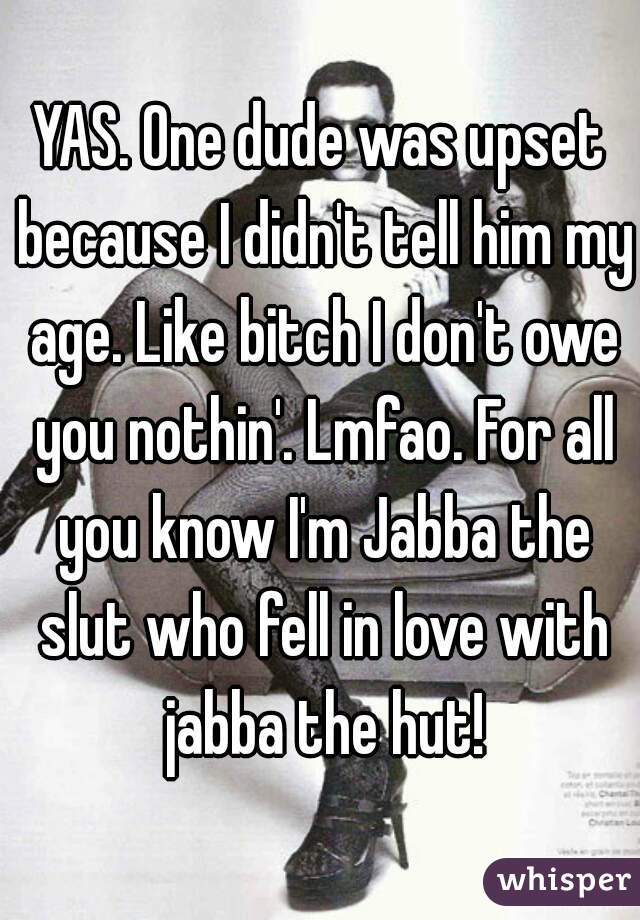 YAS. One dude was upset because I didn't tell him my age. Like bitch I don't owe you nothin'. Lmfao. For all you know I'm Jabba the slut who fell in love with jabba the hut!