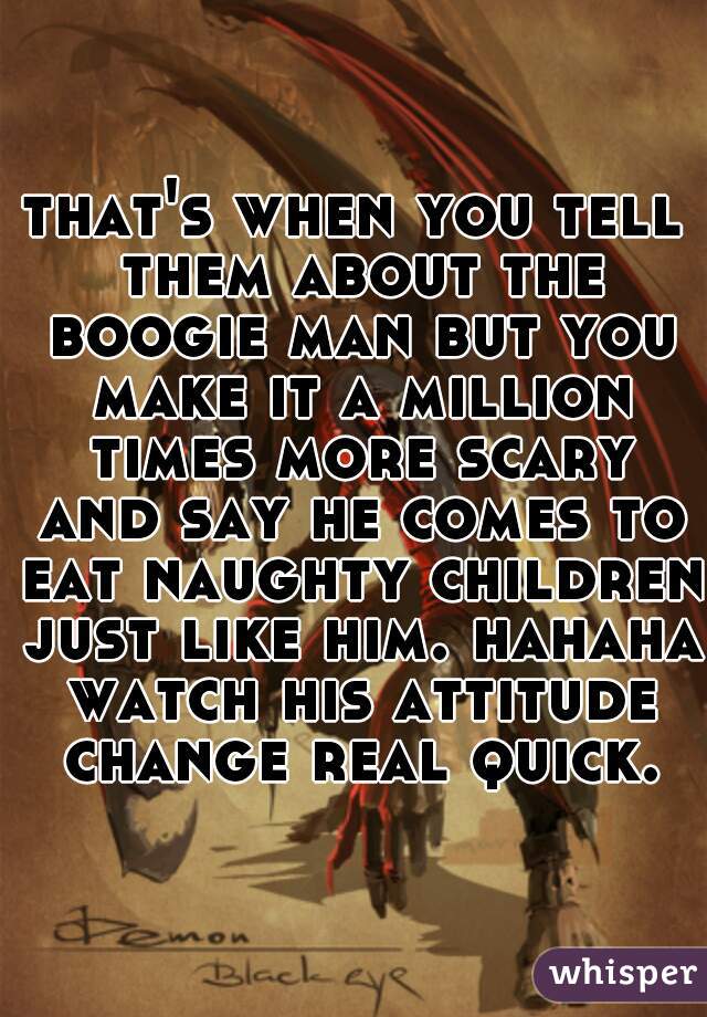 that's when you tell them about the boogie man but you make it a million times more scary and say he comes to eat naughty children just like him. hahaha watch his attitude change real quick.