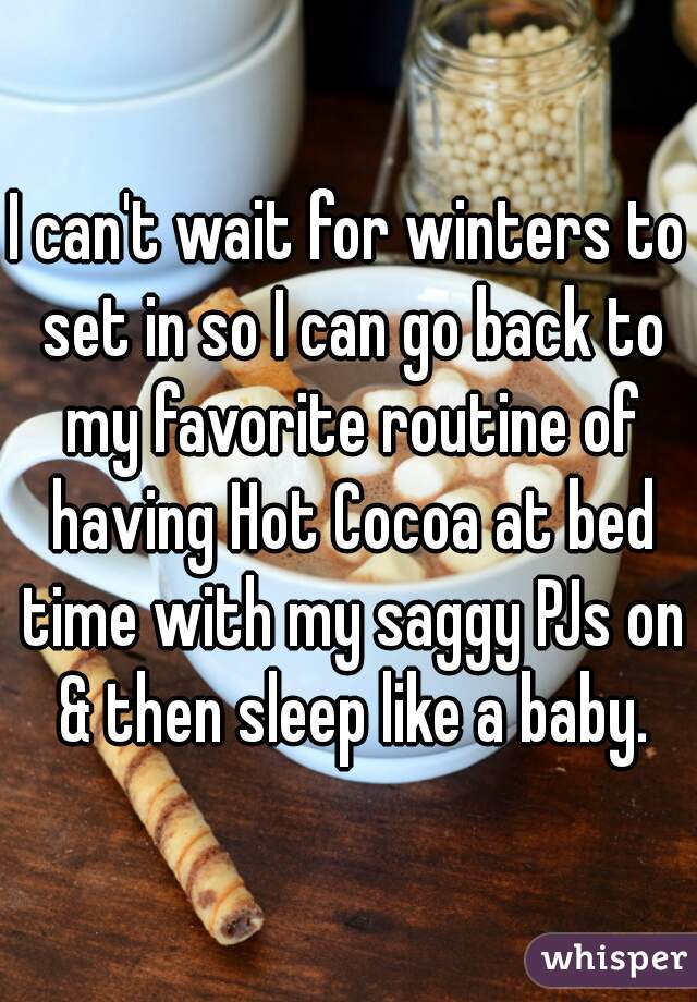 I can't wait for winters to set in so I can go back to my favorite routine of having Hot Cocoa at bed time with my saggy PJs on & then sleep like a baby.