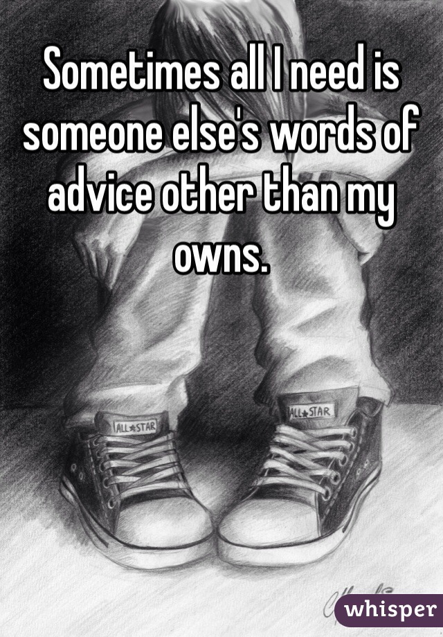 Sometimes all I need is someone else's words of advice other than my owns. 